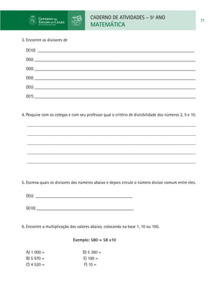 CADERNO DE ATIVIDADES – 5o
ANO
MATEMÁTICA
71
3. Encontre os divisores de
D(10) _______________________________________________________________________
D(6) _________________________________________________________________________
D(8) _________________________________________________________________________
D(9) _________________________________________________________________________
D(5) _________________________________________________________________________
D(7) _________________________________________________________________________
4. Pesquise com os colegas e com seu professor qual o critério de divisibilidade dos números 2, 5 e 10.
5. Escreva quais os divisores dos números abaixo e depois circule o número divisor comum entre eles.
D(5) ____________________________________________
D(10) ____________________________________________
6. Encontre a multiplicação dos valores abaixo, colocando na base 1, 10 ou 100.
Exemplo: 580 = 58 x10	
a) 1 000 = d) 5 360 =
b) 5 970 = e) 100 =
c) 4 520 = f) 10 =
 