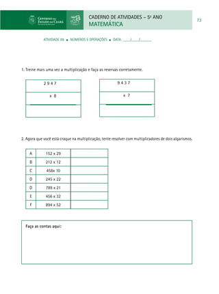 CADERNO DE ATIVIDADES – 5o
ANO
MATEMÁTICA
73
ATIVIDADE 09 ■ Números e Operações ■ DATA: ____/____/______
1. Treine mais uma vez a multiplicação e faça as reservas corretamente.
2 9 4 7
x 8
2. Agora que você está craque na multiplicação, tente resolver com multiplicadores de dois algarismos.
A 152 x 29
B 212 x 12
C 458x 10
D 245 x 22
D 789 x 21
E 456 x 32
F 894 x 52
9 4 3 7
x 7
Faça as contas aqui:
 