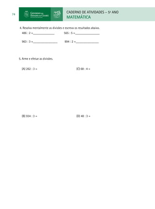 CADERNO DE ATIVIDADES – 5o
ANO
MATEMÁTICA
74
4. Resolva mentalmente as divisões e escreva os resultados abaixo.
486 : 2 =______________ 565 : 5 =________________
963 : 3 =________________ 894 : 2 =_______________
5. Arme e efetue as divisões.
(A) 262 : 3 = 					 (C) 68 : 4 =
(B) 934 : 3 = 					 (D) 48 : 3 =
 