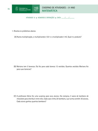 CADERNO DE ATIVIDADES – 5o
ANO
MATEMÁTICA
76
ATIVIDADE 10 ■ Números e Operações ■ DATA: ____/____/______
1. Resolva os problemas abaixo.
(A) Numa multiplicação, o multiplicando é 521 e o multiplicador é 45. Qual é o produto?
(B) Mariana tem 5 bonecas. Ela fez para cada boneca 12 vestidos. Quantos vestidos Mariana fez
para suas bonecas?
(C) A professora Sônia fez uma surpresa para seus alunos. Ela comprou 3 sacos de bombons de
chocolate para distribuir entre eles. Cada saco tinha 20 bombons, sua turma contém 30 alunos.
Cada aluno ganhou quantos bombons?
 