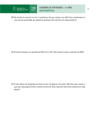 CADERNO DE ATIVIDADES – 5o
ANO
MATEMÁTICA
77
(D) Na estante da casa de Luis tem 5 prateleiras. Ele quer colocar seus 650 livros, distribuidos em
uma mesma quantidade por prateleira. Quantos livros vão ficar em cada prateleira?
	
(E) Terezinha comprou um aparelho de DVD em 6 x R$ 19,50. Quanto custou o aparelho de DVD?
(F) O novo álbum de fotografias de Carla só tem 30 páginas. Ela possui 390 fotos para anexar, e
quer que cada página tenha o mesmo número de fotos. Quantas fotos Carla colocará em cada
página?
	
 