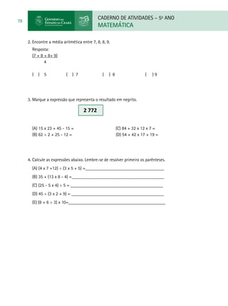 CADERNO DE ATIVIDADES – 5o
ANO
MATEMÁTICA
78
2. Encontre a média aritmética entre 7, 8, 8, 9.
Resposta:
(7 + 8 + 8+ 9)
4
( ) 5 ( ) 7 ( ) 8 ( ) 9
3. Marque a expressão que representa o resultado em negrito.
(A) 15 x 23 + 45 - 15 = (C) 84 + 32 x 12 x 7 =
(B) 62 ÷ 2 + 25 - 12 =	 (D) 54 + 42 x 17 + 19 =
4. Calcule as expressões abaixo. Lembre-se de resolver primeiro os parênteses.
(A) (4 x 7 +12) ÷ (3 x 5 + 5) =___________________________________
(B) 35 + (13 x 8 - 4) =_________________________________________
(C) (25 - 5 x 4) ÷ 5 = _________________________________________
(D) 45 ÷ (3 x 2 + 9) = _________________________________________
(E) (8 + 6 ÷ 3) x 10=___________________________________________
2 772
 