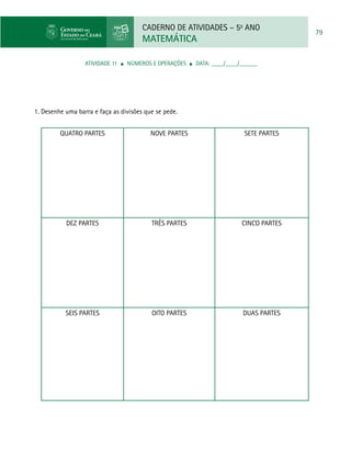 CADERNO DE ATIVIDADES – 5o
ANO
MATEMÁTICA
79
ATIVIDADE 11 ■ Números e Operações ■ DATA: ____/____/______
1. Desenhe uma barra e faça as divisões que se pede.
Quatro partes Nove partes Sete partes
Dez partes Três partes Cinco partes
Seis partes Oito partes Duas partes
 