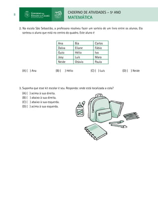 CADERNO DE ATIVIDADES – 5o
ANO
MATEMÁTICA
8
2. Na escola São Sebastião, a professora resolveu fazer um sorteio de um livro entre os alunos. Ela
sorteou o aluno que está no centro do quadro. Este aluno é
Ana Bia Carlos
Dalva Eliane Fábio
Guto Hélio Ivo
Josy Luís Mara
Neide Otávio Paula
(A) ( ) Ana (B) ( ) Hélio (C) ( ) Luís (D) ( ) Neide
3. Suponha que esse kit escolar é seu. Responda: onde está localizada a cola?
(A) ( ) acima à sua direita.
(B) ( ) abaixo à sua direita.
(C) ( ) abaixo à sua esquerda.
(D) ( ) acima à sua esquerda.
 