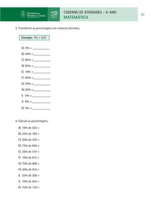 CADERNO DE ATIVIDADES – 5o
ANO
MATEMÁTICA
83
3. Transforme as porcentagens em números decimais.
Exemplo: 7% = 0,07
a)	3% = ___________
b)	40% =___________
c)	80% =___________
d)	95% =___________
e)	 10% =___________
f)	 60% =___________
g)	30% =___________
h)	20% =___________
i)	 5% =____________
j)	 8% =____________
k)	3% =____________
4. Calcule as porcentagens.
a)	10% de 520 =
b)	25% de 780 =
c)	50% de 230 =
d)	75% de 840 =
e)	25% de 510 =
f)	10% de 615 =
g)	75% de 608 =
h)	50% de 910 =
i)	25% de 360 =
j)	10% de 420 =
k)	75% de 130 =
 