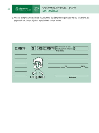 CADERNO DE ATIVIDADES – 5o
ANO
MATEMÁTICA
86
2. Amanda comprou um vestido de R$ 250,00 na loja Sempre Bela para usar no seu aniversário. Ela
pagou com um cheque. Ajude-a a preencher o cheque abaixo.
CHEQUINHO
1234567-8100109 $1234567-8
DE DE 20
Assinatura
 
