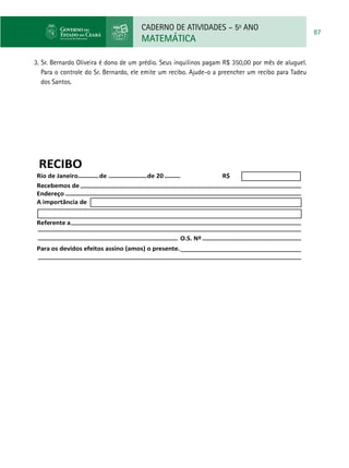 CADERNO DE ATIVIDADES – 5o
ANO
MATEMÁTICA
87
3. Sr. Bernardo Oliveira é dono de um prédio. Seus inquilinos pagam R$ 350,00 por mês de aluguel.
Para o controle do Sr. Bernardo, ele emite um recibo. Ajude-o a preencher um recibo para Tadeu
dos Santos.
RECIBO
Rio de Janeiro
Recebemos de
Referente a
Para os devidos efeitos assino (amos) o presente.
O.S. Nº
Endereço
A importância de
de de 20 R$
 