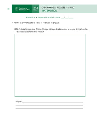 CADERNO DE ATIVIDADES – 5o
ANO
MATEMÁTICA
88
ATIVIDADE 14 ■ Grandezas e Medidas ■ DATA: ____/____/______
1. Resolva os problemas abaixo e diga se teve lucro ou prejuízo.
(A) Na festa da Páscoa, dona Cristina fabricou 560 ovos de páscoa, mas só vendeu 310 na feirinha.
Quantos ovos dona Cristina vendeu?
Resposta_______________________________________________________________
______________________________________________________________________
______________________________________________________________________
 
