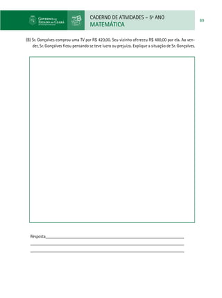 CADERNO DE ATIVIDADES – 5o
ANO
MATEMÁTICA
89
(B) Sr. Gonçalves comprou uma TV por R$ 420,00. Seu vizinho ofereceu R$ 480,00 por ela. Ao ven-
der, Sr. Gonçalves ficou pensando se teve lucro ou prejuízo. Explique a situação de Sr. Gonçalves.
Resposta_______________________________________________________________
______________________________________________________________________
______________________________________________________________________
 