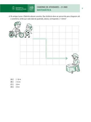 CADERNO DE ATIVIDADES – 5o
ANO
MATEMÁTICA
9
4. Os amigos Lucas e Gabriela adoram sorvetes. Que distância deve ser percorrida para chegarem até
o sorveteiro, sendo que cada lado do quadrado, abaixo, corresponde a 1 metro?
(A) ( ) 10 m 	
(B) ( ) 12 m
(C) ( ) 8 m 	
(D) (	 ) 9 m
 