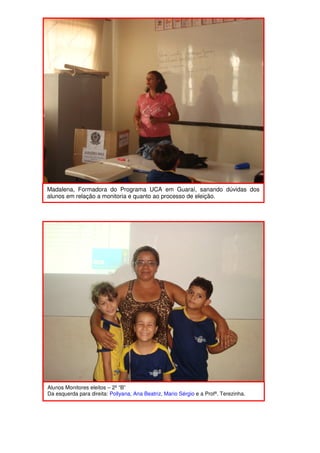 Madalena, Formadora do Programa UCA em Guaraí, sanando dúvidas dos
alunos em relação a monitoria e quanto ao processo de eleição.




Alunos Monitores eleitos – 2º “B”
Da esquerda para direita: Pollyana, Ana Beatriz, Mario Sérgio e a Profª. Terezinha.
 
