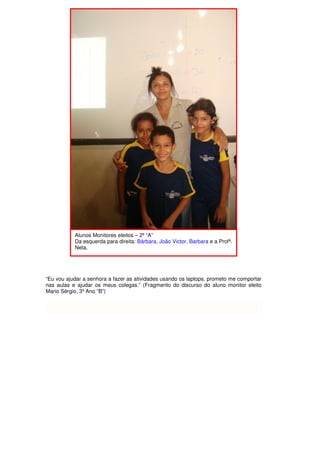 Alunos Monitores eleitos – 2º “A”
           Da esquerda para direita: Bárbara, João Victor, Barbara e a Profª.
           Neta.




“Eu vou ajudar a senhora a fazer as atividades usando os laptops, prometo me comportar
nas aulas e ajudar os meus colegas.” (Fragmento do discurso do aluno monitor eleito
Mario Sérgio, 3º Ano “B”)
 
