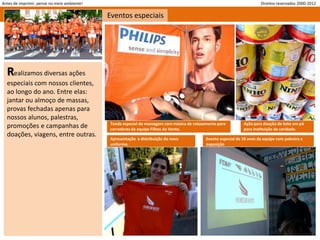 Antes de imprimir, pense no meio ambiente!                                                                              Direitos reservados 2000-2012

                                             Eventos especiais




  Realizamos diversas ações
  especiais com nossos clientes,
  ao longo do ano. Entre elas:
  jantar ou almoço de massas,
  provas fechadas apenas para
  nossos alunos, palestras,
                                             Tenda especial de massagem com música de relaxamento para         Ação para doação de leite em pó
  promoções e campanhas de                   corredores da equipe Filhos do Vento.                             para instituição de caridade.
  doações, viagens, entre outras.
                                             Apresentação e distribuição do novo            Evento especial de 10 anos da equipe com palestra e
                                             uniforme.                                      exposição
 