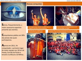 Antes de imprimir, pense no meio ambiente!                                                                                 Direitos reservados 2000-2012

                                             Nossas conquistas




  Somos, frequentemente, a
                                               Com regularidade, estamos no pódio, tanto na             Outra conquista muito importante: os 10
  maior assessoria esportiva                   categoria masculina como na feminina.                    anos de equipe, em 2010.
  presente aos eventos.
                                               Distribuição de medalhas em             A equipe Filhos do Vento preparada para entrar nas estação
                                               evento de 10 anos de equipe.            das barcas, com seus 120 corredores , rumo à Corrida da Ponte

  Conquistamos pódios em 90%
  das provas das quais
  participamos.


  Apenas em 2011, foi
  conquistado o primeiro lugar
  de maior equipe nos 18 km de
  Paraty, Corrida da Ponte e
  terceiro na Mizuno 10 Milhas .
 
