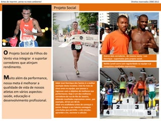 Antes de imprimir, pense no meio ambiente!                                                                             Direitos reservados 2000-2012

                                             Projeto Social




  O Projeto Social da Filhos do                                                           Outros dois corredores , de mesmo nome - Luis
  Vento visa integrar e suportar                                                          Henrique - suportados pelo projeto social .
  corredores que atinjam                                                                  Neilda Loreti corre com regularidade na equipe e já
  rendimento.                                                                             conquistou resultados expressivos.




  Muito além da performance,
  nossa meta é melhorar a                     Adair José Henrique dos Santos é o melhor
                                              exemplo desta inciativa. Está há mais de
  qualidade de vida de nossos                 cinco anos na equipe, que passou a
  atletas em vários aspectos:                 ingressar com o objetivo de melhorar sua
                                              performance. Hoje é um dos melhores
  saúde, educação e                           corredores de rua do Rio de Janeiro,
                                              obtendo resultados expressivos como , por
  desenvolvimento profissional.               exemplo, 10 km em 30:15.
                                              Adair era analfabeto antes de começar a
                                              correr. Graças a seu talento conseguiu
                                              uma bolsa que permitiu a ele estudar,
                                              aprender a ler, escrever e calcular.
 