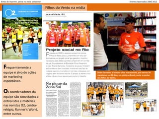 Antes de imprimir, pense no meio ambiente!                                                                Direitos reservados 2000-2012

                                             Filhos do Vento na mídia




  Frequentemente a
  equipe é alvo de ações                                                Dean Karnazes, o famoso ultra maratonista, que correu 50
                                                                        maratonas em 50 dias, em visita ao Brasil, veste a camisa
  de marketing                                                          dos Filhos do Vento.
  espontâneo.


  Os coordenadores da
  equipe são convidados a
  entrevistas e matérias
  nas revistas O2, contra-
  relógio, Runner’s World,
  entre outras.
 