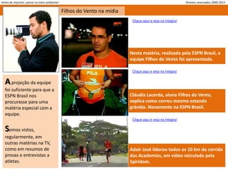 Antes de imprimir, pense no meio ambiente!                                                                Direitos reservados 2000-2012

                                             Filhos do Vento na mídia
                                                                         Clique aqui e veja na íntegra!




                                                                        Nesta matéria, realizada pela ESPN Brasil, a
                                                                        equipe Filhos do Vento foi apresentada.

                                                                         Clique aqui e veja na íntegra!


  A projeção da equipe
  foi suficiente para que a
  ESPN Brasil nos                                                       Cláudia Lacerda, aluna Filhos do Vento,
  procurasse para uma                                                   explica como correu mesmo estando
  matéria especial com a                                                grávida. Novamente na ESPN Brasil.
  equipe.
                                                                         Clique aqui e veja na íntegra!

  Somos vistos,
  regularmente, em
  outras matérias na TV,
  como em resumos de                                                    Adair José liderou todos os 10 km da corrida
  provas e entrevistas a                                                das Academias, em vídeo veiculado pela
  atletas.                                                              Spiridom.
 