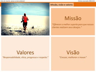 Antes de imprimir, pense no meio ambiente!                                        Direitos reservados 2000-2012


                                                      Missão, visão e valores




                                                                    Missão
                                                       “Oferecer o melhor suporte para que nossos
                                                       clientes realizem seus desejos.”




                           Valores                                    Visão
   “Responsabilidade, ética, progresso e respeito.”           “Crescer, melhorar e inovar.”
 