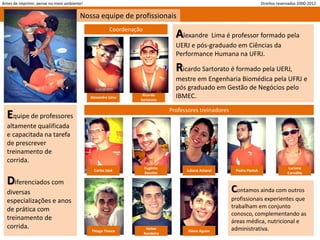 Antes de imprimir, pense no meio ambiente!                                                                                 Direitos reservados 2000-2012


                                        Nossa equipe de profissionais
                                                        Coordenação
                                                                                   Alexandre Lima é professor formado pela
                                                                                   UERJ e pós-graduado em Ciências da
                                                                                   Performance Humana na UFRJ.

                                                                                   Ricardo Sartorato é formado pela UERJ,
                                                                                   mestre em Engenharia Biomédica pela UFRJ e
                                                                                   pós graduado em Gestão de Negócios pelo
                                             Alexandre Lima
                                                                   Ricardo
                                                                  Sartorato
                                                                                   IBMEC.
                                                                                 Professores treinadores
  Equipe de professores
  altamente qualificada
  e capacitada na tarefa
  de prescrever
  treinamento de
  corrida.
                                                                      Eugênio                                                            Luciana
                                               Carlos José                             Juliana Amaral       Pedro Pastuk
                                                                      Bacchin                                                            Carvalho

  Diferenciados com
  diversas                                                                                                 Contamos ainda com outros
  especializações e anos                                                                                   profissionais experientes que
                                                                                                           trabalham em conjunto
  de prática com
                                                                                                           conosco, complementando as
  treinamento de                                                                                           áreas médica, nutricional e
  corrida.                                                             Heitor                              administrativa.
                                             Thiago Tinoco                              Flávio Aguiar
                                                                      Bandeira
 