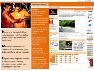 Antes de imprimir, pense no meio ambiente!                              Direitos reservados 2000-2012

                                             O que fazemos?
                                             Enviamos
                                             semanalmente uma
                                             planilha de treinos
                                             individualizada.

                                             Nela divulgamos eventos
                                             e promoções, postamos
                                             notícias, anunciamos os
                                             locais de treinos etc.

                                             Cada aluno tem apenas
                                             um treinador, tornando
  Nossa orientação individual                o processo muito
                                             pessoal.
  inclui sugestões e informações
  para o uso de equipamentos                 Os treinos seguem um
                                             planejamento prévio,
  esportivos.                                que leva em conta as
                                             provas a serem
                                             disputadas.
  Montamos uma estrutura                     Antes de enviar a
  diferenciada nos eventos, com              próxima planilha,
  todo o conforto para o corredor.           analisamos o que o
                                             aluno, de fato, treinou.


  Organizamos viagens nacionais              Este processo tem
                                             demonstrado grande
  e internacionais, além de                  sucesso ao longo dos
                                             últimos anos, com altos
  diversos eventos sociais para              índices de retenção e
  integração da equipe.                      metas superadas.
 