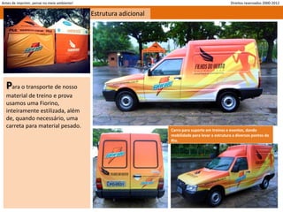Antes de imprimir, pense no meio ambiente!                                                         Direitos reservados 2000-2012

                                             Estrutura adicional




  Para o transporte de nosso
  material de treino e prova
  usamos uma Fiorino,
  inteiramente estilizada, além
  de, quando necessário, uma
  carreta para material pesado.
                                                                   Carro para suporte em treinos e eventos, dando
                                                                   mobilidade para levar a estrutura a diversos pontos do
                                                                   Rio.
 