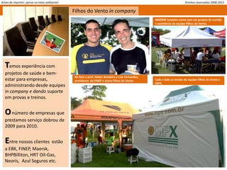 Antes de imprimir, pense no meio ambiente!                                                                             Direitos reservados 2000-2012

                                             Filhos do Vento in company
                                                                                                 MAERSK também conta com um projeto de corrida
                                                                                                 e assistência da equipe Filhos do Vento.




  Temos experiência com
  projetos de saúde e bem-
                                             Na foto o prof. Heitor Bandeira e Luis Fernandes,
  estar para empresas,                       presidente da FINEP e aluno Filhos do Vento.        Lado a lado as tendas da equipe Filhos do Vento e
                                                                                                 MPX.
  administrando desde equipes
  in company e dando suporte
  em provas e treinos.


  O número de empresas que
  prestamos serviço dobrou de
  2009 para 2010.


  Entre nossos clientes estão
  a EBX, FINEP, Maersk,
  BHPBilliton, HRT Oil-Gas,
  Neoris, Azul Seguros etc.
 