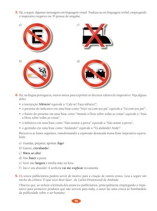 12
3.	Há,	a	seguir,	algumas	mensagens	em	linguagem	visual.	Traduza-as	em	linguagem	verbal,	empregando	
o	imperativo	negativo	na	3ª pessoa	do	singular.	
a)	 	 c)
b)		 d)
4.	Há,	na	língua	portuguesa,	outros	meios	para	exprimir	os	diversos	valores	do	imperativo.	Veja	alguns	
deles:
•	 a	interjeição	Silêncio!	equivale	a	“Cale-se!	Faça	silêncio!”;
•	 o	presente	do	indicativo	em	uma	frase	como	“Você	vai	com	seu	pai”	equivale	a	“Vá	com	seu	pai!”;
•	 o	futuro	do	presente	em	uma	frase	como	“Amarás	a	Deus	sobre	todas	as	coisas”	equivale	a	“Ama	
a	Deus	sobre	todas	as	coisas”;
•	 o	infinitivo	em	uma	frase	como	“Não	assinar	a	prova”	equivale	a	“Não	assine	a	prova”;
•	 o	gerúndio	em	uma	frase	como	“Andando!”	equivale	a	“Vá	andando!	Ande!”.
	 Reescreva	as	frases	seguintes,	transformando	a	expressão	destacada	numa	frase	imperativa	equiva-
lente.	
a)	 Guardas,	preparar,	apontar,	fogo!	
b)	Garoto,	circulando!	
c)	 Mãos ao alto!	
d)	Não	bater	a	porta.	
e)	 Você	não	largará a	minha	mão	na	feira.	
f	)	 Isto	é	um	absurdo!	A	senhora	vai me explicar	novamente.	
5.	Os	textos	publicitários	podem	servir	de	motivo	para	a	criação	de	outros	textos.	Leia	a	seguir	um	
trecho	da	crônica	‘O	que	você	deve	fazer’,	de	Carlos	Drummond	de	Andrade.	
	 Observe	que,	ao	utilizar	a	fórmula	dos	anúncios	publicitários,	principalmente	empregando	o	impe-
rativo	para	promover	produtos	que	não	servem	para	nada,	o	autor	faz	uma	crítica	ao	bombardeio	
da	publicidade	sobre	o	ser	humano.
PL 8 011a015.indd 12 20/04/12 18:04
 