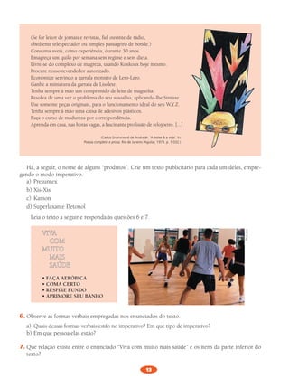 13
(Se	for	leitor	de	jornais	e	revistas,	fiel	ouvinte	de	rádio,	
obediente	telespectador	ou	simples	passageiro	de	bonde.)
Consuma	aveia,	como	experiência,	durante	30	anos.	
Emagreça	um	quilo	por	semana	sem	regime	e	sem	dieta.	
Livre-se	do	complexo	de	magreza,	usando	Koxkoax	hoje	mesmo.	
Procure	nosso	revendedor	autorizado.	
Economize	servindo	a	garrafa	monstro	de	Lero-Lero.	
Ganhe	a	miniatura	da	garrafa	de	Lisolete.	
Tenha	sempre	à	mão	um	comprimido	de	leite	de	magnólia.	
Resolva	de	uma	vez	o	problema	do	seu	assoalho,	aplicando-lhe	Sintaxe.
Use	somente	peças	originais,	para	o	funcionamento	ideal	do	seu	W.Y.Z.	
Tenha	sempre	à	mão	uma	caixa	de	adesivos	plásticos.	
Faça	o	curso	de	madureza	por	correspondência.	
Aprenda	em	casa,	nas	horas	vagas,	a	fascinante	profissão	de	relojoeiro.	[...]
(Carlos Drummond de Andrade. ‘A bolsa & a vida’. In:
Poesia completa e prosa. Rio de Janeiro: Aguilar, 1973. p. 1 032.)
Há,	a	seguir,	o	nome	de	alguns	“produtos”.	Crie	um	texto	publicitário	para	cada	um	deles,	empre-
gando	o	modo	imperativo.		
a)	 Presuntex
b)	Xis-Xis
c)	 Kamon
d)	Superlaxante	Detonol	
Leia	o	texto	a	seguir	e	responda	às	questões	6	e	7.		
VIVA
				COm
mUITO
				mAIS
				SAúDE
• FAÇA AERÓBICA
• COMA CERTO
• RESPIRE FUNDO
• APRIMORE SEU BANHO
6.	Observe	as	formas	verbais	empregadas	nos	enunciados	do	texto.
a)	 Quais	dessas	formas	verbais	estão	no	imperativo?	Em	que	tipo	de	imperativo?	
b)	Em	que	pessoa	elas	estão?	
7.	Que	relação	existe	entre	o	enunciado	“Viva	com	muito	mais	saúde”	e	os	itens	da	parte	inferior	do	
texto?	
Photodisc
PL 8 011a015.indd 13 20/04/12 18:04
 