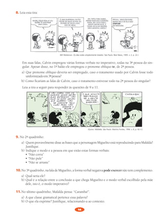 14
8.	Leia	esta	tira:	
(Bill Watterson. Os dias estão simplesmente lotados. São Paulo: Best News, 1995. v. 2, p. 22.)
Em	suas	falas,	Calvin	empregou	várias	formas	verbais	no	imperativo,	todas	na	3ª	pessoa	do	sin-
gular.	Apesar	disso,	no	1º	balão	ele	empregou	o	pronome	oblíquo	te,	de	2ª	pessoa.
a)		Que	pronome	oblíquo	deveria	ser	empregado,	caso	o	tratamento	usado	por	Calvin	fosse	todo	
uniformizado	em	3ª	pessoa?	
b)	Como	ficariam	as	falas	de	Calvin,	caso	o	tratamento	estivesse	todo	na	2ª	pessoa	do	singular?	
Leia	a	tira	a	seguir	para	responder	às	questões	de	9	a	11.
(Quino. Mafalda. São Paulo: Martins Fontes, 1994. v. 8, p. 42-3.)
9.	No	2º	quadrinho:	
a)	 	Quem	provavelmente	disse	as	frases	que	a	personagem	miguelito	está	reproduzindo	para	mafalda?	
Justifique.			
b)	Indique	o	modo	e	a	pessoa	em	que	estão	estas	formas	verbais:
	 	 •	“Não	corra”	
	 	 •	“Não	pule”
	 	 •	“Não	se	arraste”
10.	No	3º	quadrinho,	na	fala	de	miguelito,	a	forma	verbal	negativa	pode exercer não	tem	complemento.	
a)	 Qual	seria	ele?	
b)	Qual	é	a	relação	entre	a	conclusão	a	que	chega	miguelito	e	o	modo	verbal	escolhido	pela	mãe	
dele,	isto	é,	o	modo	imperativo?	
11.	No	último	quadrinho,	mafalda	pensa:	“Caramba!”.
a)	 A	que	classe	gramatical	pertence	essa	palavra?	
b)	O	que	ela	exprime?	Justifique,	relacionando-a	ao	contexto.	
PL 8 011a015.indd 14 20/04/12 18:04
 