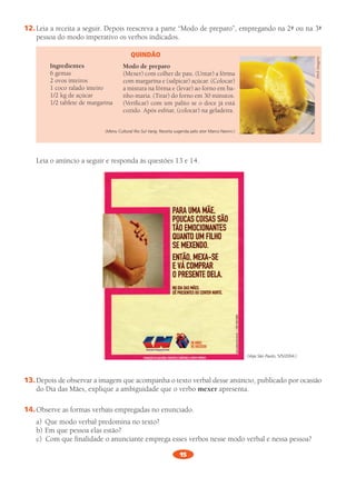 15
12.	Leia	a	recei	ta	a		seguir.	Depois	rees	cre	va	a	parte	“modo	de	pre	pa	ro”,	empre	gan	do	na	2ª	ou	na	3ª	
pes	soa	do	modo	impe	ra	ti	vo	os	ver	bos	indi	ca	dos.
Quindão
Ingredientes
6	gemas
2	ovos	intei	ros
1	coco	rala	do	intei	ro
1/2	kg	de	açú	car
1/2	table	te	de	mar	ga	ri	na
(Menu Cultural Rio Sul Varig. Receita sugerida pelo ator Marco Nanini.)
Modo de preparo
(mexer)	com		colher	de	pau.	(Untar)	a	fôrma	
com	mar	ga	ri	na	e	(sal	pi	car)	açú	car.	(Colocar)	
a	mis	tu	ra	na	fôrma	e	(levar)	ao	forno	em	ba-
nho-maria.	(Tirar)	do	forno	em	30	minu	tos.	
(Verificar)	com	um	pali	to	se	o	doce	já	está	
cozi	do.	Após		esfriar,	(colo	car)	na	gela	dei	ra.
Abril	imagens
Leia	o	anún	cio	a	seguir	e	res	pon	da	às	ques	tões	13	e	14.
(Veja São Paulo, 5/5/2004.)
13.	Depois	de	obser	var	a	ima	gem	que	acom	pa	nha	o	texto	ver	bal	desse	anún	cio,	publi	ca	do	por	oca	sião	
do	Dia	das	mães,	expli	que	a	ambi	gui	da	de	que	o	verbo	mexer	apre	sen	ta.
14.	Observe	as	for	mas	ver	bais	empre	ga	das	no	enun	cia	do.
a)	 Que	modo	ver	bal	pre	do	mi	na	no	texto?	
b)	Em	que	pes	soa	elas	estão?	
c)	 Com	que	fina	li	da	de	o	anun	cian	te	empre	ga	esses	ver	bos	nesse	modo	ver	bal	e	nessa	pes	soa?
PL 8 011a015.indd 15 20/04/12 18:04
 