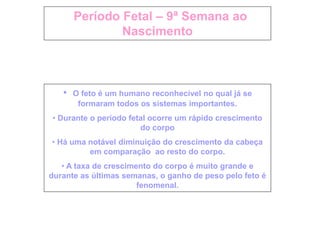 Período Fetal – 9ª Semana ao
Nascimento
• O feto é um humano reconhecível no qual já se
formaram todos os sistemas importantes.
• Durante o período fetal ocorre um rápido crescimento
do corpo
• Há uma notável diminuição do crescimento da cabeça
em comparação ao resto do corpo.
• A taxa de crescimento do corpo é muito grande e
durante as últimas semanas, o ganho de peso pelo feto é
fenomenal.
 