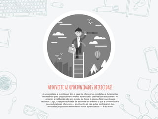 Aproveiteasoportunidadesoferecidas!
A universidade e o professor têm o papel de oferecer as condições e ferramentas
necessárias para proporcionar o melhor aprendizado possível aos estudantes. No
entanto, a instituição não tem o poder de forçar o aluno a fazer uso desses
recursos. Logo, a responsabilidade de aproveitar ao máximo o que a universidade e
seus educadores oferecem — envolvendo-se nas aulas, participando das
atividades propostas e estimulando novos aprendizados — é do aluno.
 