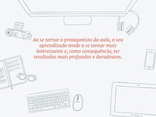 Ao se tornar o protagonista da aula, o seu
aprendizado tende a se tornar mais
interessante e, como consequência, ter
resultados mais profundos e duradouros.
 