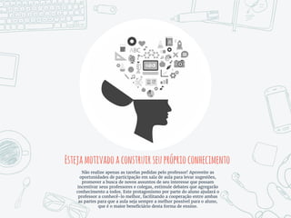 Estejamotivadoaconstruirseupróprioconhecimento
Não realize apenas as tarefas pedidas pelo professor! Aproveite as
oportunidades de participação em sala de aula para levar sugestões,
promover a busca de novos assuntos de seu interesse que possam
incentivar seus professores e colegas, estimule debates que agregarão
conhecimento a todos. Este protagonismo por parte do aluno ajudará o
professor a conhecê-lo melhor, facilitando a cooperação entre ambas
as partes para que a aula seja sempre a melhor possível para o aluno,
que é o maior beneficiário desta forma de ensino.
 