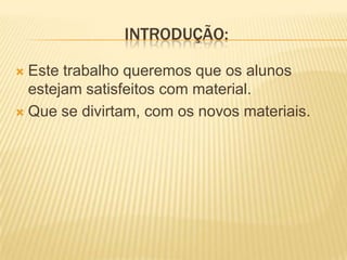 Introdução:Este trabalho queremos que os alunos estejam satisfeitos com material.Que se divirtam, com os novos materiais.