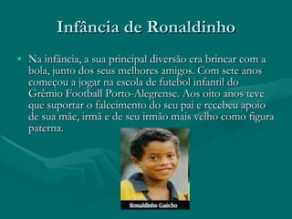 Infância de Ronaldinho Na infância, a sua principal diversão era brincar com a bola, junto dos seus melhores amigos. Com sete anos começou a jogar na escola de futebol infantil do Grêmio Football Porto-Alegrense. Aos oito anos teve que suportar o falecimento do seu pai e recebeu apoio de sua mãe, irmã e de seu irmão mais velho como figura paterna.  