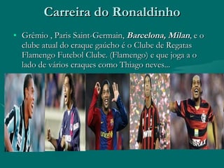Carreira do Ronaldinho Grêmio , Paris Saint-Germain,  Barcelona,   Milan , e o clube atual do craque gaúcho é o Clube de Regatas Flamengo Futebol Clube. (Flamengo) e que joga a o lado de vários craques como Thiago neves...  