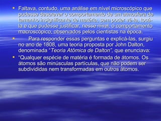 Faltava, contudo, uma análise em nível microscópico que pudesse descrever o comportamento de um atmosfera de tamanho insignificante de matéria, sem poder vê-la, tocá-la e que pudesse justificar, nesse nível, o comportamento macroscópico, observados pelos cientistas na época. Para responder essas perguntas e explicá-las, surgiu no ano de 1808, uma teoria proposta por John Dalton, denominada “ Teoria Atômica de Dalton”,  que enunciava: “ Qualquer espécie de matéria é formada de átomos. Os átomos são minúsculas partículas, que não podem ser subdivididas nem transformadas em outros átomos. 