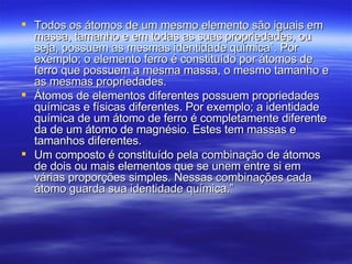 Todos os átomos de um mesmo elemento são iguais em massa, tamanho e em todas as suas propriedades, ou seja, possuem as mesmas identidade química`. Por exemplo; o elemento ferro é constituído por átomos de ferro que possuem a mesma massa, o mesmo tamanho e as mesmas propriedades. Átomos de elementos diferentes possuem propriedades químicas e físicas diferentes. Por exemplo; a identidade química de um átomo de ferro é completamente diferente da de um átomo de magnésio. Estes tem massas e tamanhos diferentes. Um composto é constituído pela combinação de átomos de dois ou mais elementos que se unem entre si em várias proporções simples. Nessas combinações cada átomo guarda sua identidade química.”  