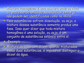 Mistura homogênea é uma mistura onde ao final do processo de união de substâncias, estas já não podem ser identificadas como no início. Tais substâncias sofrem dissolução, ou seja, a mistura dessas substância somente produz uma fase. Isso quer dizer que toda mistura homogênea é uma solução, ou seja, é um conjunto de substâncias solúveis entre sí. Exemplo Mistura da água com álcool: quando misturadas essas duas substâncias, é impossível distinguir o álcool da água.  