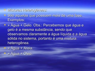 Misturas Heterogêneas: São aquelas que possuem mais de uma fase. Exemplos: » Água + Gelo. Obs.: Percebemos que água e gelo é a mesma substância, sendo que observamos claramente a água líquida e a água sólida no sistema, portanto é uma mistura heterogênea. » Água + Areia. » Água + Óleo. 