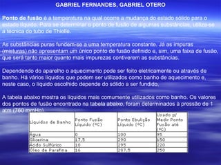 GABRIEL FERNANDES, GABRIEL OTERO Ponto de fusão  é a temperatura na qual ocorre a mudança do estado sólido para o estado líquido. Para se determinar o ponto de fusão de algumas substâncias, utiliza-se a técnica do tubo de Thielle.  As substâncias puras fundem-se a uma temperatura constante. Já as impuras (misturas) não apresentam um único ponto de fusão definido e, sim, uma faixa de fusão, que será tanto maior quanto mais impurezas contiverem as substâncias. Dependendo do aparelho o aquecimento pode ser feito eletricamente ou através de banho. Há vários líquidos que podem ser utilizados como banho de aquecimento e, neste caso, o líquido escolhido depende do sólido a ser fundido. A tabela abaixo mostra os líquidos mais comumente utilizados como banho. Os valores dos pontos de fusão encontrado na tabela abaixo, foram determinados à pressão de 1 atm (760 mmHg). 