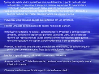 Apesar de existir vários aparelhos para se determinar o ponto de fusão das substâncias, o processo é sempre o mesmo: aquecimento da amostra e verificação da temperatura de fusão, através do termômetro. Para se determinar o ponto de fusão do Naftaleno, por exemplo, utilizando a técnica do tubo de Thielle, procederíamos da seguinte forma: Pulverizar uma pequena porção de Naftaleno em um almofariz.  Fechar uma das extremidades do capilar no bico de Bunsen.  Introduzir o Naftaleno no capilar, compactando-o. Proceder a compactação da amostra, deixando o capilar cair por uma vareta de vidro. Esta operação deverá ser repetida tantas vezes quantas forem necessárias, para que se tenha compactado, no capilar, aproximadamente 1 cm da substância.  Prender, através de anel de látex, o capilar ao termômetro, de tal forma que a parte que contém a amostra fique junto ao bulbo do mesmo.  Montar a aparelhagem, utilizando como banho Glicerina.  Aquecer o tubo de Thielle lentamente, deslizando a chama sobre a parte lateral inferior do mesmo.  Observar cuidadosamente até o ponto de fusão e anotá-lo.  