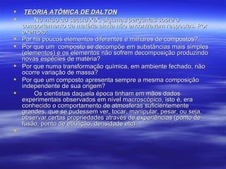 TEORIA ATÔMICA DE DALTON No início do século XIX, algumas perguntas sobre o comportamento da matéria ainda não encontravam respostas. Por exemplo: Por há poucos elementos diferentes e milhares de compostos? Por que um  composto se decompõe em substâncias mais simples (elementos) e os elementos não sofrem decomposição produzindo novas espécies de matéria? Por que numa transformação química, em ambiente fechado, não ocorre variação de massa? Por que um composto apresenta sempre a mesma composição independente de sua origem? Os cientistas daquela época tinham em mãos dados experimentais observados em nível macroscópico, isto é, era conhecido o comportamento de atmosferas suficientemente grandes, que se pudessem ver, tocar, manipular, pesar, ou seja, observar certas propriedades através de experiências (ponto de fusão, ponto de ebulição, densidade etc). 