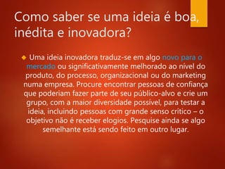 Como saber se uma ideia é boa, 
inédita e inovadora? 
 Uma ideia inovadora traduz-se em algo novo para o 
mercado ou significativamente melhorado ao nível do 
produto, do processo, organizacional ou do marketing 
numa empresa. Procure encontrar pessoas de confiança 
que poderiam fazer parte de seu público-alvo e crie um 
grupo, com a maior diversidade possível, para testar a 
ideia, incluindo pessoas com grande senso crítico – o 
objetivo não é receber elogios. Pesquise ainda se algo 
semelhante está sendo feito em outro lugar. 
 