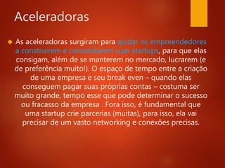 Aceleradoras 
 As aceleradoras surgiram para ajudar os empreendedores 
a construírem e consolidarem suas startups, para que elas 
consigam, além de se manterem no mercado, lucrarem (e 
de preferência muito!). O espaço de tempo entre a criação 
de uma empresa e seu break even – quando elas 
conseguem pagar suas próprias contas – costuma ser 
muito grande, tempo esse que pode determinar o sucesso 
ou fracasso da empresa . Fora isso, é fundamental que 
uma startup crie parcerias (muitas), para isso, ela vai 
precisar de um vasto networking e conexões precisas. 
 