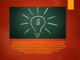 UM DOS TERMOS MAIS EM VOGA NOS DIAS DE HOJE NO MUNDO 
EMPRESARIAL É “STARTUP” (OUSTART-UP). UMA PALAVRA AINDA 
POUCO CONHECIDA DOS BRASILEIROS, MAS UM CONCEITO QUE VEM 
GANHANDO CADA VEZ MAIS ESPAÇO. MAS VOCÊ CONHECE A 
DEFINIÇÃO DESTA PALAVRA E O OBJETIVO DE UMA 
EMPRESASTARTUP NO MERCADO? 
 