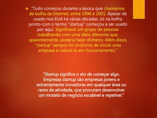  “Tudo começou durante a época que chamamos 
de bolha da Internet, entre 1996 e 2001. Apesar de 
usado nos EUA há várias décadas, só na bolha 
ponto-com o termo "startup" começou a ser usado 
por aqui. Significava um grupo de pessoas 
trabalhando com uma ideia diferente que, 
aparentemente, poderia fazer dinheiro. Além disso, 
"startup" sempre foi sinônimo de iniciar uma 
empresa e colocá-la em funcionamento.” 
“Startup significa o ato de começar algo. 
Empresas startup são empresas jovens e 
extremamente inovadoras em qualquer área ou 
ramo de atividade, que procuram desenvolver 
um modelo de negócio escalável e repetível.” 
 