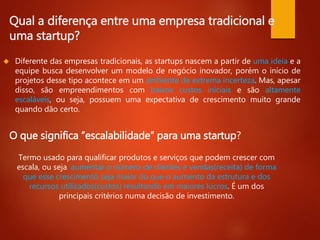 Qual a diferença entre uma empresa tradicional e 
uma startup? 
 Diferente das empresas tradicionais, as startups nascem a partir de uma ideia e a 
equipe busca desenvolver um modelo de negócio inovador, porém o início de 
projetos desse tipo acontece em um ambiente de extrema incerteza. Mas, apesar 
disso, são empreendimentos com baixos custos iniciais e são altamente 
escaláveis, ou seja, possuem uma expectativa de crescimento muito grande 
quando dão certo. 
O que significa “escalabilidade” para uma startup? 
Termo usado para qualificar produtos e serviços que podem crescer com 
escala, ou seja, aumentar o número de clientes e vendas(receita) de forma 
que esse crescimento seja maior do que o aumento da estrutura e dos 
recursos utilizados(custos) resultando em maiores lucros. É um dos 
principais critérios numa decisão de investimento. 
 