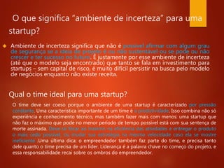 O que significa “ambiente de incerteza” para uma 
startup? 
 Ambiente de incerteza significa que não é possível afirmar com algum grau 
de segurança se a ideia de projeto é ou não sustentável ou se pode ou não 
crescer e ter sucesso no futuro. É justamente por esse ambiente de incerteza 
(até que o modelo seja encontrado) que tanto se fala em investimento para 
startups – sem capital de risco, é muito difícil persistir na busca pelo modelo 
de negócios enquanto não existe receita. 
Qual o time ideal para uma startup? 
O time deve ser coeso porque o ambiente de uma startup é caracterizado por pressão 
constante. Uma característica importante de um time é a produtividade. Isso combina não só 
experiência e conhecimento técnico, mas também fazer mais com menos: uma startup que 
não faz o máximo que pode no menor período de tempo possível está com sua sentença de 
morte assinada. Deve-se focar ao máximo na eficiência das atividades e entregar o produto 
o mais cedo possível, ou mudar sua estratégia na mesma velocidade caso ela se mostre 
ineficiente .Uma última dica: o empreendedor também faz parte do time, e precisa tanto 
dele quanto o time precisa de um líder. Liderança é a palavra chave no começo do projeto, e 
essa responsabilidade recai sobre os ombros do empreendedor. 
 